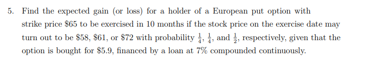 Find the expected gain (or loss) for a holder of a European put option with
strike price $65 to be exercised in 10 months if the stock price on the exercise date may
turn out to be $58, $61, or $72 with probability , , and , respectively, given that the
option is bought for $5.9, financed by a loan at 7% compounded continuously.
