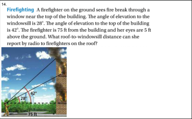 14.
Firefighting A firefighter on the ground sees fire break through a
window near the top of the building. The angle of elevation to the
windowsill is 28°. The angle of elevation to the top of the building
is 42°. The firefighter is 75 ft from the building and her eyes are 5 ft
above the ground. What roof-to-windowsill distance can she
report by radio to firefighters on the roof?
42°
28
75 ft

