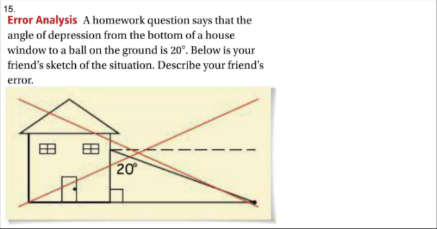 15.
Error Analysis A homework question says that the
angle of depression from the bottom of a house
window to a ball on the ground is 20°. Below is your
friend's sketch of the situation. Describe your friend's
error.
20
