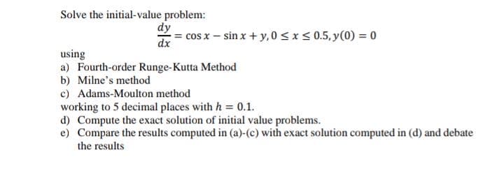 Solve the initial-value problem:
dy
cos x – sin x + y, 0 <x< 0.5, y(0) = 0
dx
using
a) Fourth-order Runge-Kutta Method
b) Milne's method
c) Adams-Moulton method
working to 5 decimal places with h = 0.1.
d) Compute the exact solution of initial value problems.
e) Compare the results computed in (a)-(c) with exact solution computed in (d) and debate
the results
