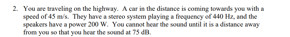 2. You are traveling on the highway. A car in the distance is coming towards you with a
speed of 45 m/s. They have a stereo system playing a frequency of 440 Hz, and the
speakers have a power 200 W. You cannot hear the sound until it is a distance away
from you so that you hear the sound at 75 dB.
