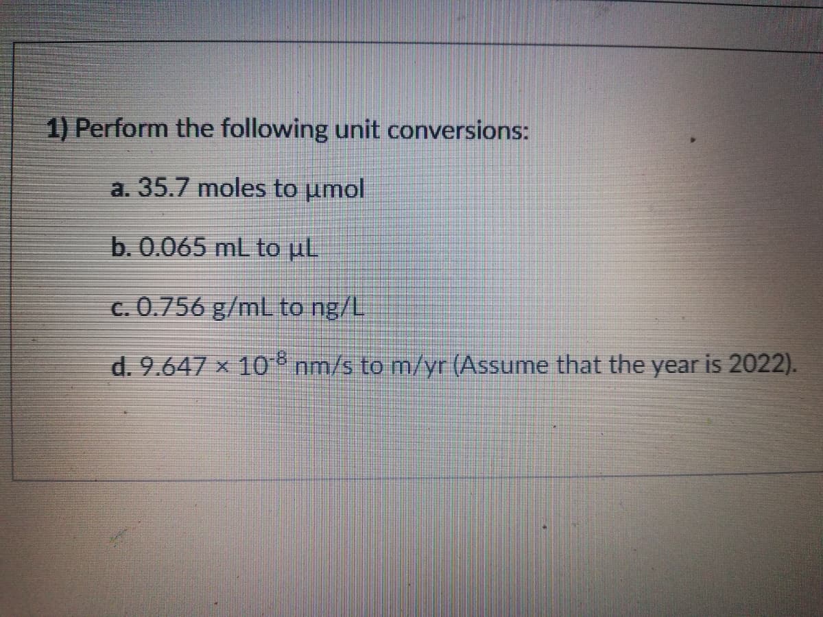 1) Perform the following unit conversions:
a. 35.7 moles to umol
b. 0.065 mL to µL
c. 0.756 g/mL to ng/L
d. 9.647 x 10 nm/s to m/yr (Assume that the year is 2022).
