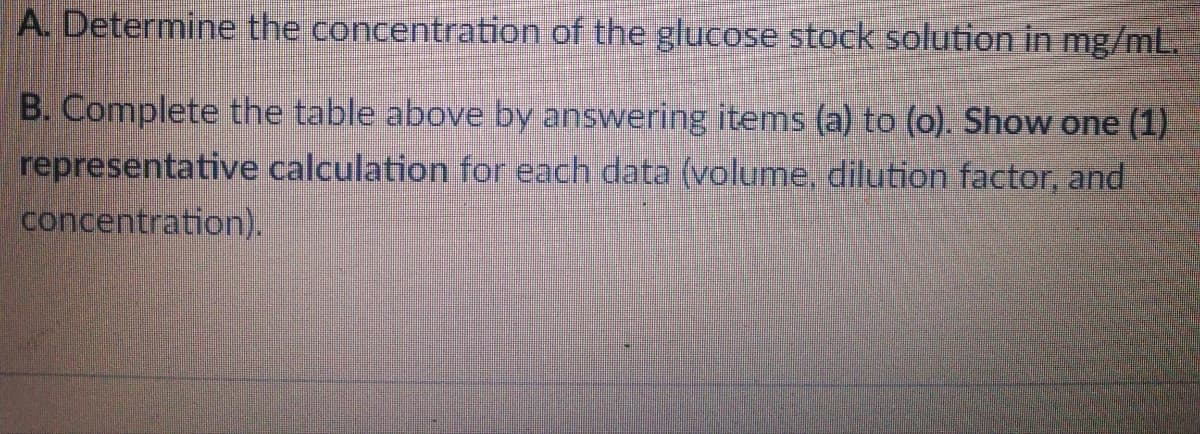A. Determine the concentration of the glucose stock solution in mg/mL.
B. Complete the table above by answering items (a) to (o). Show one (1)
representative calculation for each data (volume, dilution factor, and
concentration).
