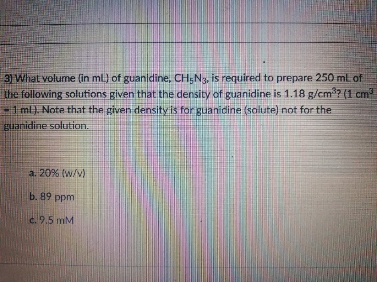 3) What volume (in mL) of guanidine, CH5N3, is required to prepare 250 mL of
the following solutions given that the density of guanidine is 1.18 g/cm3? (1 cm3
=1 mL). Note that the given density is for guanidine (solute) not for the
guanidine solution.
a. 20% (w/v)
b. 89 ppm.
c. 9.5 mM
