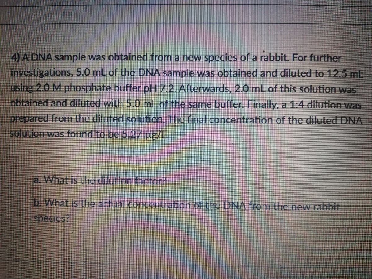 4) A DNA sample was obtained from a new species of a rabbit. For further
investigations, 5.0 mL of the DNA sample was obtained and diluted to 12.5 mL
using 2.0 M phosphate buffer pH 7.2. Afterwards, 2.0 mL of this solution was
obtained and diluted with 5.0 mL of the same buffer. Finally, a 1:4 dilution was
prepared from the diluted solution. The final concentration of the diluted DNA
solution was found to be 5.27 ug/L.
a. What is the dilution factor?
b. What is the actual concentration of the DNA from the new rabbit
species?
