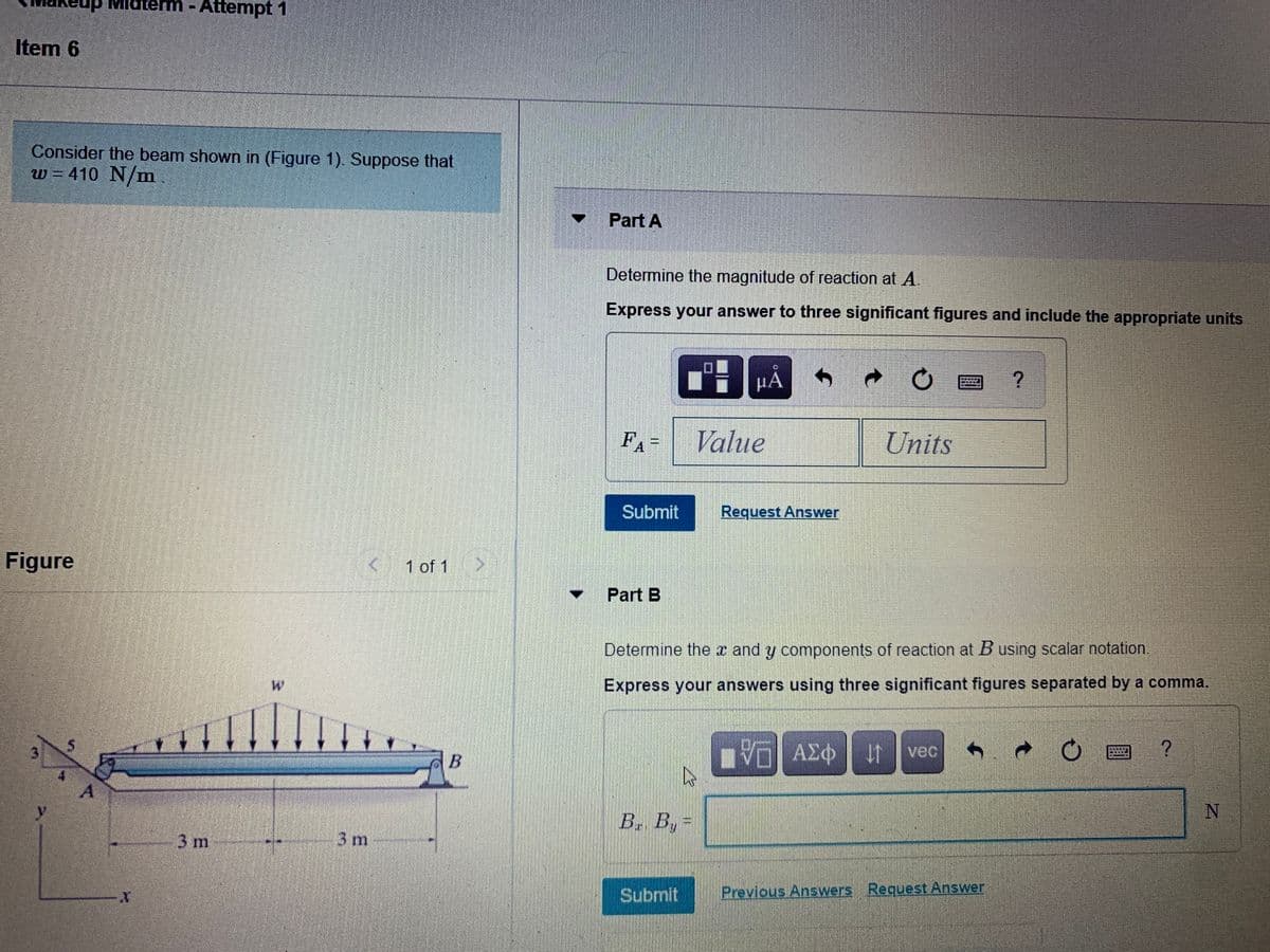 daterm -
Attempt 1
%3D
Item 6
Consider the beam shown in (Figure 1). Suppose that
w = 410 N/m
Part A
Determine the magnitude of reaction at A.
Express your answer to three significant figures and include the appropriate units
P門A
FA-
Value
Units
Submit
Request Answer
Figure
< 1 of 1
Part B
Determine the x and y components of reaction at B using scalar notation.
Express your answers using three significant figures separated by a comma.
B.
If vec
B. By=
3 m
3 m-
Submit
Previous Answers Request Answer
