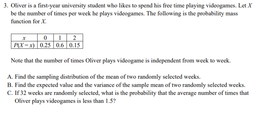 3. Oliver is a first-year university student who likes to spend his free time playing videogames. Let X
be the number of times per week he plays videogames. The following is the probability mass
function for X.
0 1 | 2
P(X=x) 0.25 0.6 0.15
Note that the number of times Oliver plays videogame is independent from week to week.
A. Find the sampling distribution of the mean of two randomly selected weeks.
B. Find the expected value and the variance of the sample mean of two randomly selected weeks.
C. If 32 weeks are randomly selected, what is the probability that the average number of times that
Oliver plays videogames is less than 1.5?
