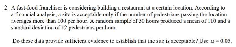 2. A fast-food franchiser is considering building a restaurant at a certain location. According to
a financial analysis, a site is acceptable only if the number of pedestrians passing the location
averages more than 100 per hour. A random sample of 50 hours produced a mean of 110 and a
standard deviation of 12 pedestrians per hour.
Do these data provide sufficient evidence to establish that the site is acceptable? Use a=0.05.
