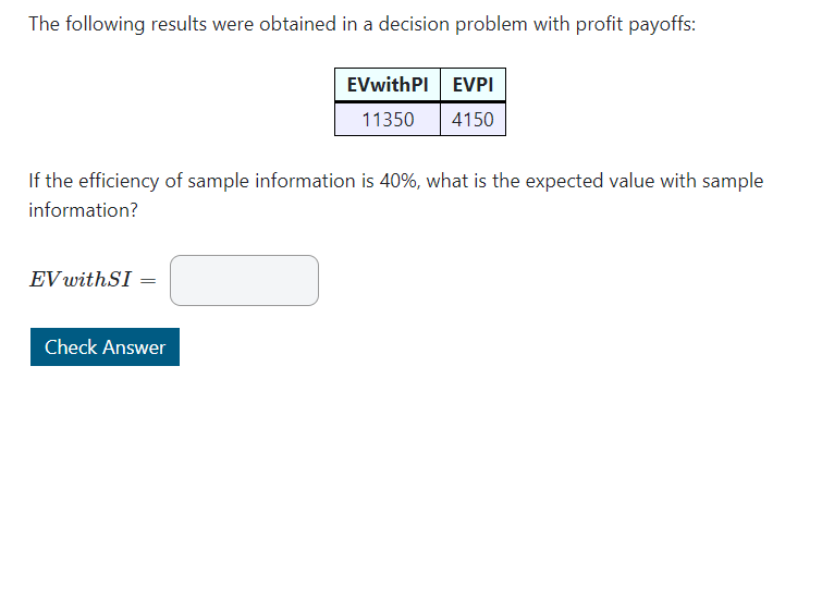The following results were obtained in a decision problem with profit payoffs:
EVwithPI EVPI
11350
4150
If the efficiency of sample information is 40%, what is the expected value with sample
information?
EV withSI =
Check Answer
