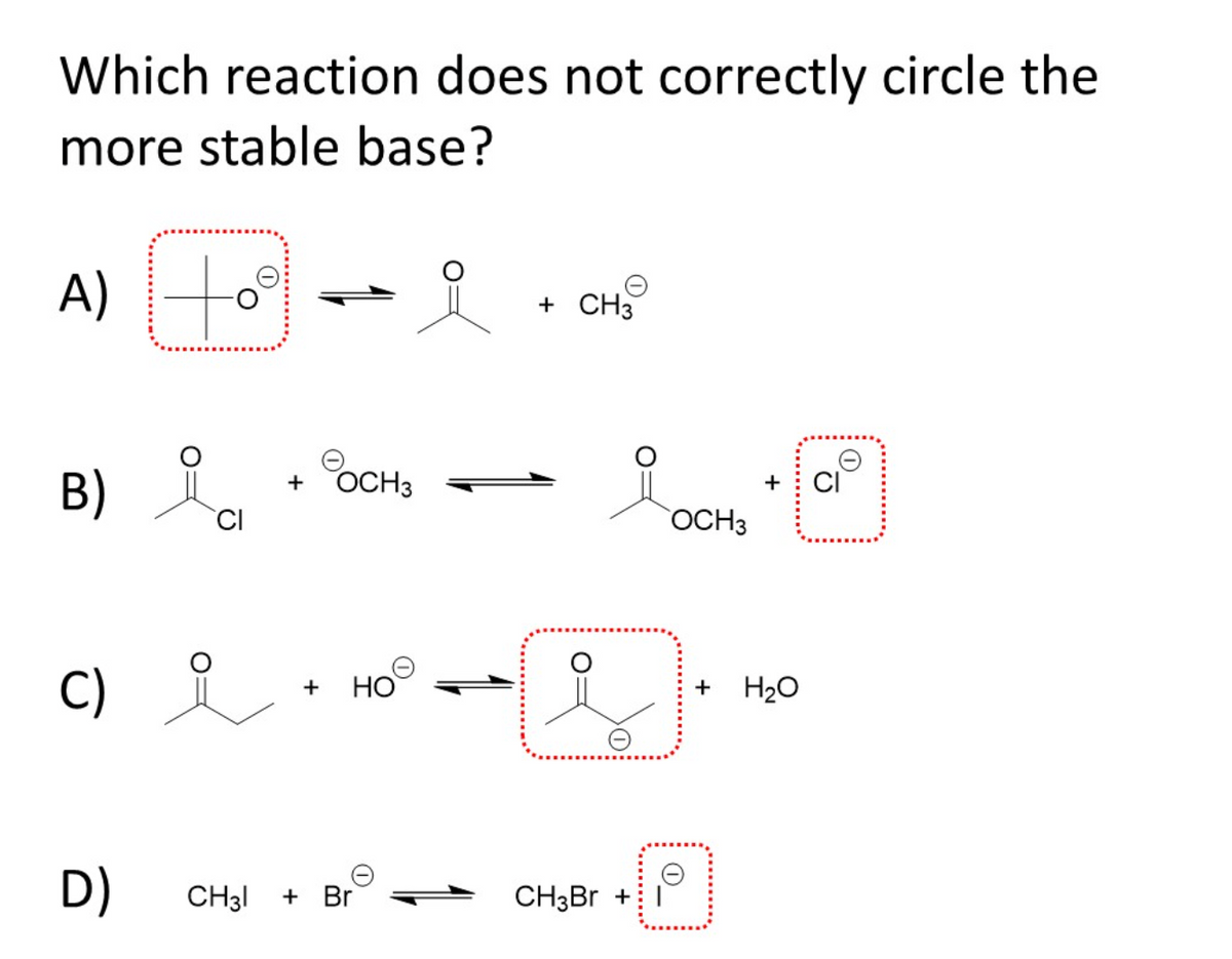 Which reaction does not correctly circle the
more stable base?
A)
to
+ CH3
B) .
OCH3
+
+
OCH3
C) i
HO
+ H20
+
D)
CH3I
+ Br
CH3BR +
O_
