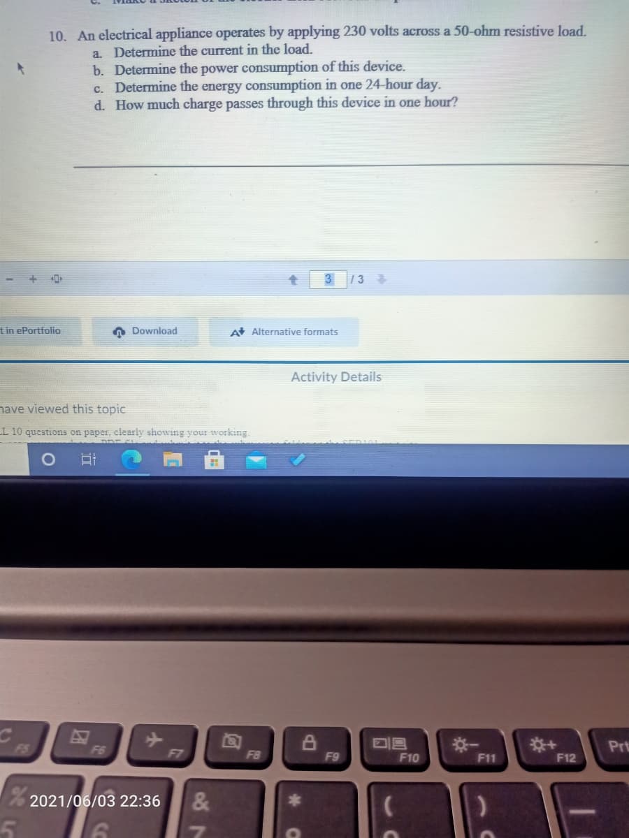 10. An electrical appliance operates by applying 230 volts across a 50-ohm resistive load.
a. Determine the current in the load.
b. Determine the power consumption of this device.
c. Determine the energy consumption in one 24-hour day.
d. How much charge passes through this device in one hour?
3
1 3
tin ePortfolio
A Download
A Alternative formats
Activity Details
have viewed this topic
L 10 questions on paper, clearly showing your working.
※一
Prt
FS
F6
F7
F8
F9
F10
F11
F12
76 2021/06/03 22:36
87
