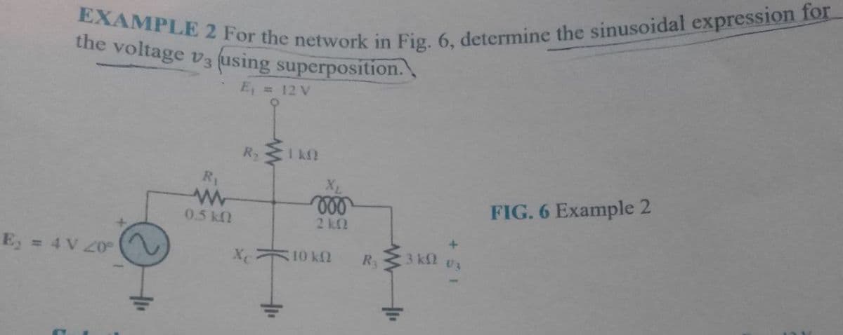 EXAMPLE 2 For the network in Fig. 6, determine the sinusoidal expression for
the voltage v3 (using superposition.
E, = 12 V
R2
I k2
R1
FIG. 6 Example 2
0.5k
2 k2
= 4 V Z0
XC
10 kfl
R3
3 kfl
U3
