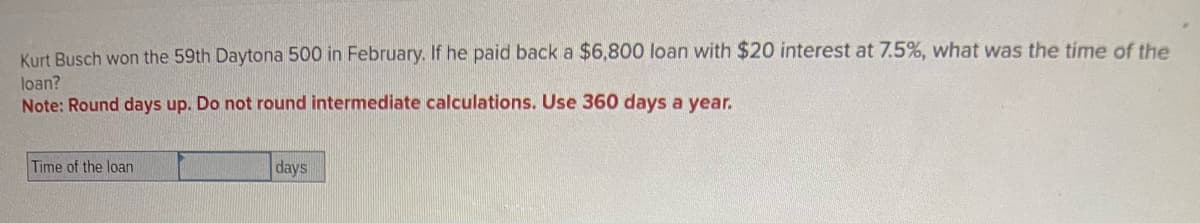 Kurt Busch won the 59th Daytona 500 in February. If he paid back a $6,800 loan with $20 interest at 7.5%, what was the time of the
loan?
Note: Round days up. Do not round intermediate calculations. Use 360 days a year.
Time of the loan
days
