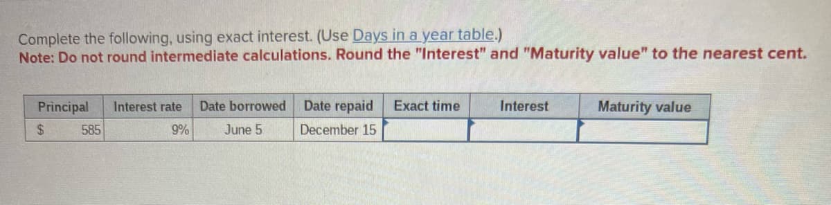 Complete the following, using exact interest. (Use Days in a year table.)
Note: Do not round intermediate calculations. Round the "Interest" and "Maturity value" to the nearest cent.
Principal
$
585
Interest rate Date borrowed
June 5
9%
Date repaid
December 15
Exact time
Interest
Maturity value