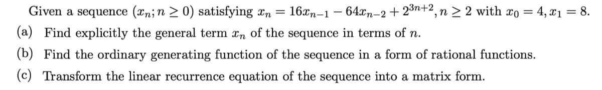 Given a sequence (xn; n ≥ 0) satisfying n= 16xn-1 − 64xn-2 + 2³n+2, n ≥ 2 with x = 4, x₁ = 8.
(a) Find explicitly the general term n of the sequence in terms of n.
(b) Find the ordinary generating function of the sequence in a form of rational functions.
(c) Transform the linear recurrence equation of the sequence into a matrix form.