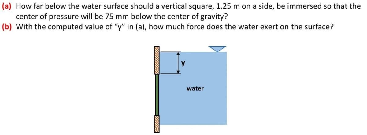 (a) How far below the water surface should a vertical square, 1.25 m on a side, be immersed so that the
center of pressure will be 75 mm below the center of gravity?
(b) With the computed value of "y" in (a), how much force does the water exert on the surface?
water
