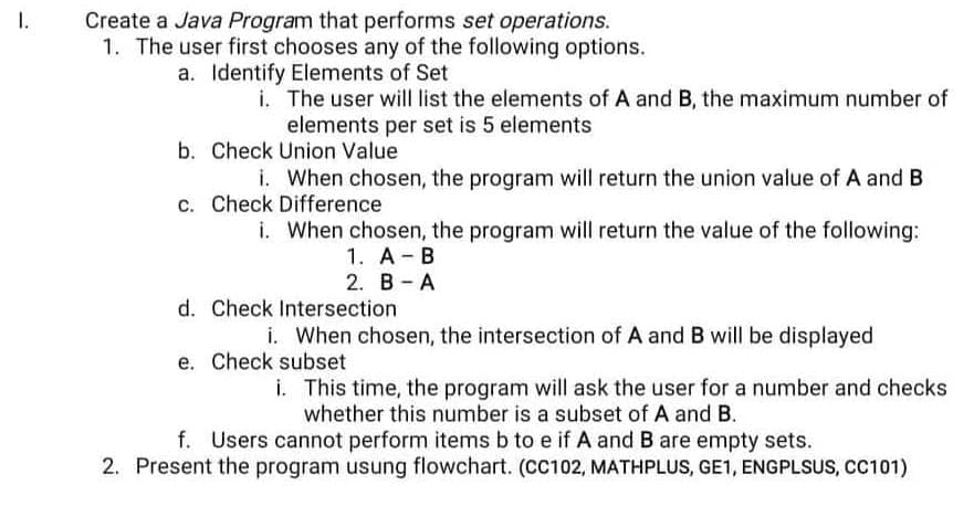 Create a Java Program that performs set operations.
1. The user first chooses any of the following options.
a. Identify Elements of Set
1.
i. The user will list the elements of A and B, the maximum number of
elements per set is 5 elements
b. Check Union Value
i. When chosen, the program will return the union value of A and B
c. Check Difference
i. When chosen, the program will return the value of the following:
1. A B
2. B-A
d. Check Intersection
i. When chosen, the intersection of A and B will be displayed
e. Check subset
i. This time, the program will ask the user for a number and checks
whether this number is a subset of A and B.
f. Users cannot perform items b to e if A and B are empty sets.
2. Present the program usung flowchart. (CC102, MATHPLUS, GE1, ENGPLSUS, CC101)
