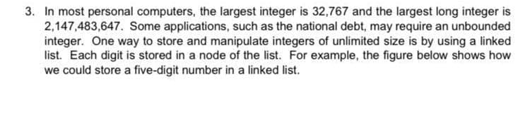 3. In most personal computers, the largest integer is 32,767 and the largest long integer is
2,147,483,647. Some applications, such as the national debt, may require an unbounded
integer. One way to store and manipulate integers of unlimited size is by using a linked
list. Each digit is stored in a node of the list. For example, the figure below shows how
we could store a five-digit number in a linked list.
