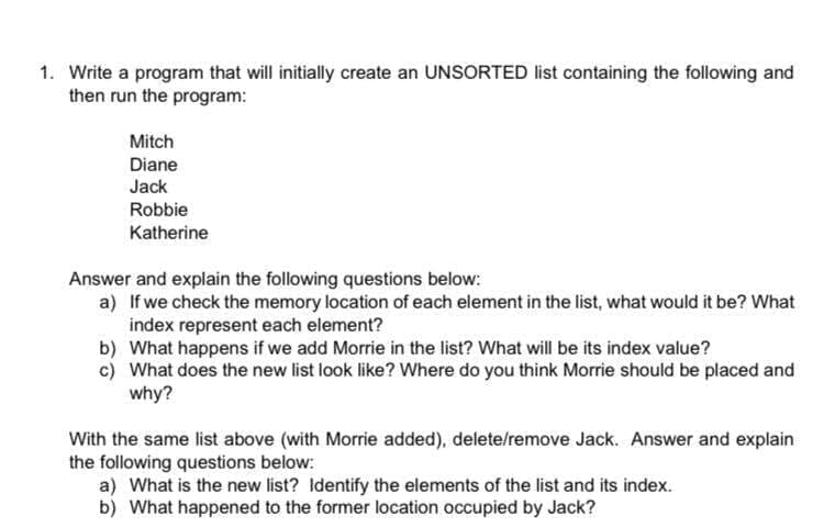 1. Write a program that will initially create an UNSORTED list containing the following and
then run the program:
Mitch
Diane
Jack
Robbie
Katherine
Answer and explain the following questions below:
a) If we check the memory location of each element in the list, what would it be? What
index represent each element?
b) What happens if we add Morrie in the list? What will be its index value?
c) What does the new list look like? Where do you think Morrie should be placed and
why?
With the same list above (with Morrie added), delete/remove Jack. Answer and explain
the following questions below:
a) What is the new list? Identify the elements of the list and its index.
b) What happened to the former location occupied by Jack?
