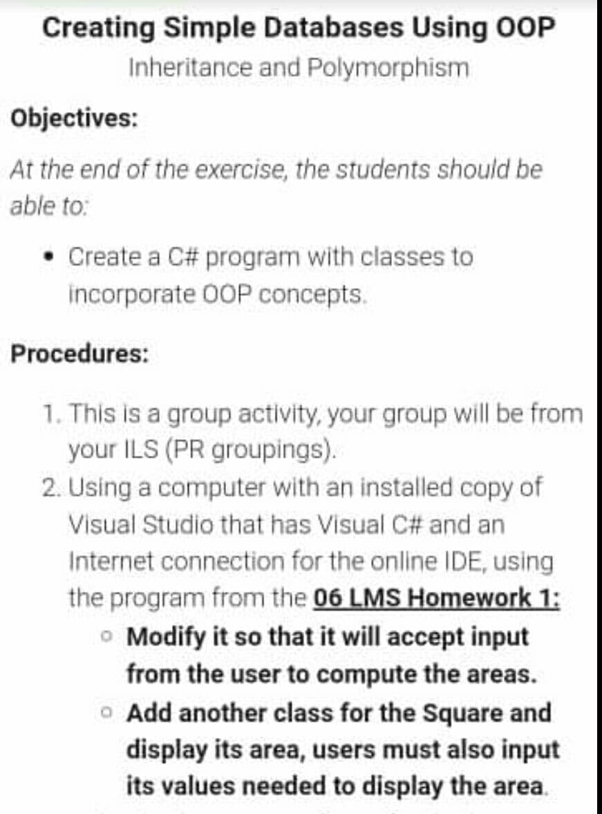 Creating Simple Databases Using OOP
Inheritance and Polymorphism
Objectives:
At the end of the exercise, the students should be
able to:
• Create a C# program with classes to
incorporate 00OP concepts.
Procedures:
1. This is a group activity, your group will be from
your ILS (PR groupings).
2. Using a computer with an installed copy of
Visual Studio that has Visual C# and an
Internet connection for the online IDE, using
the program from the 06 LMS Homework 1:
o Modify it so that it will accept input
from the user to compute the areas.
o Add another class for the Square and
display its area, users must also input
its values needed to display the area.
