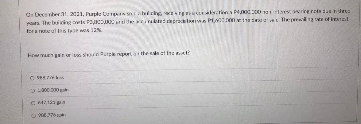 On December 31, 2021, Purple Company sold a building, receiving as a consideration a P4,000,000 non-interest bearing note due in three
years. The building costs P3,800,000 and the accumulated depreciation was P1,600,000 at the date of sale. The prevailing rate of interest
for a note of this type was 12%.
How much gain or loss should Purple report on the sale of the asset?
O 988,776 loss
O 1,800,000 gain
O 647,121 gain
O 988,776 gain
