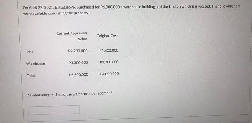 On April 27, 2021, BatoBatoPik purchased for P6,000,000 a warehouse building and the land on which it is located. The following data
were available concerning the property:
Current Appraised
Original Cost
Value
Land
P2,200,000
P1,800,000
Warehouse
P3,300,000
P3,000,000
P5,500,000
P4,800,000
Total
At what amount should the warehouse be recorded?
