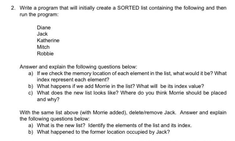 2. Write a program that will initially create a SORTED list containing the following and then
run the program:
Diane
Jack
Katherine
Mitch
Robbie
Answer and explain the following questions below:
a) If we check the memory location of each element in the list, what would it be? What
index represent each element?
b) What happens if we add Morrie in the list? What will be its index value?
c) What does the new list looks like? Where do you think Morrie should be placed
and why?
With the same list above (with Morrie added), delete/remove Jack. Answer and explain
the following questions below:
a) What is the new list? Identify the elements of the list and its index.
b) What happened to the former location occupied by Jack?
