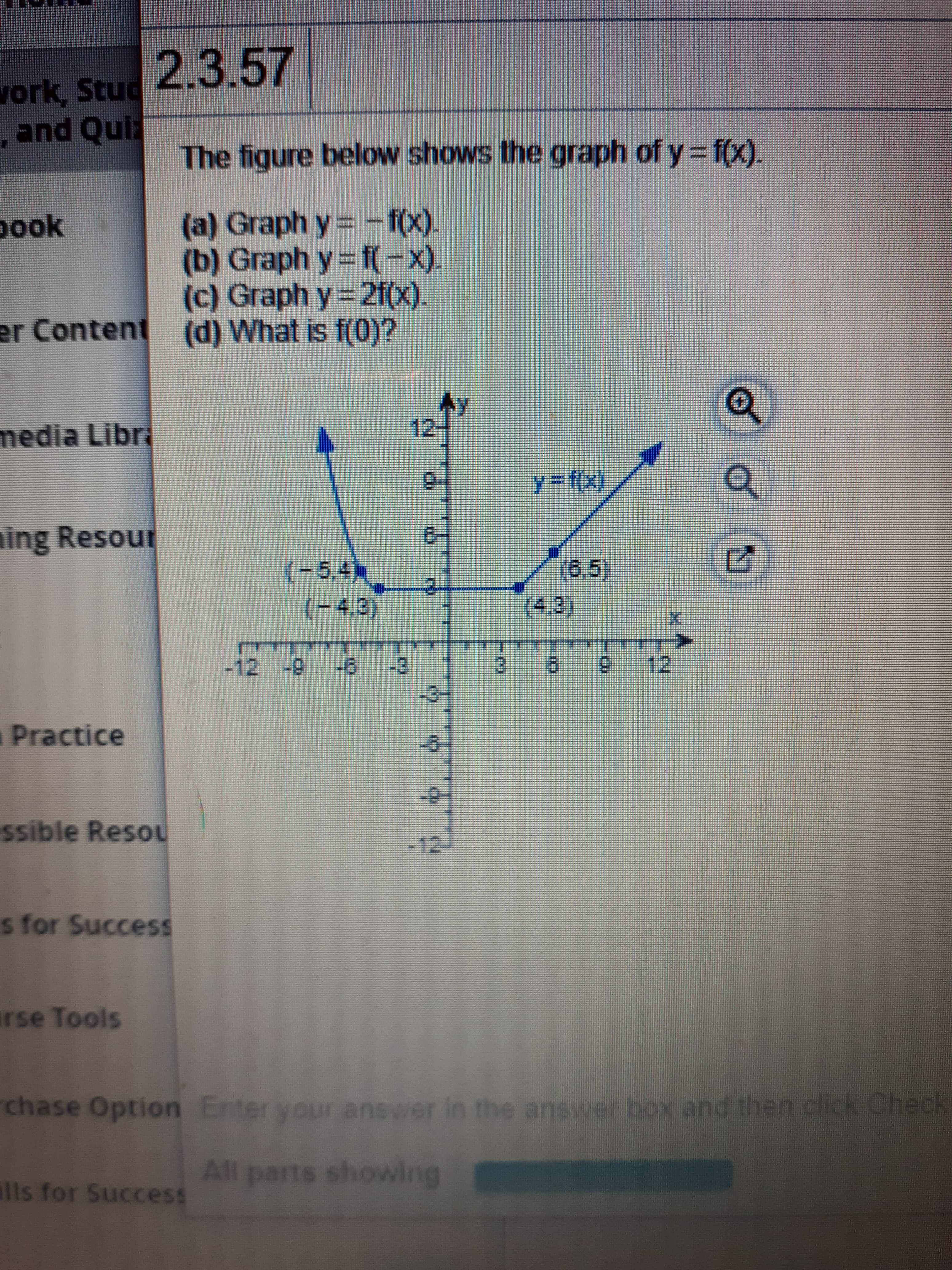 2.3.57
vork, Stud
,and Quiz
The figure below shows the graph of y f(x).
- f(x).
(a) Graph y%3=
(b) Graph y= f(-x).
(c) Graph y=2f(x).
er Content (d) What is f(0)?
pook
media Libr
12
ing Resour
6-
(6.5)
(-5,4h
(-4,3)
-12 -9
-3
3)
2. 12
aPractice
ssible Resou
-12J
s for Success
rse Tools
chase Option Enter your answer in the answer box and then click Check
All parts showlng
ills for Success
