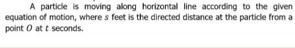 A particle is moving along horizontal line according to the given
equation of motion, where s feet is the directed distance at the particle from a
point O at t seconds.
