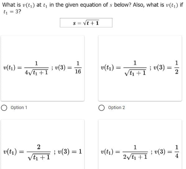 What is v(t,) at t, in the given equation of s below? Also, what is v(t,) if
t = 3?
s = Vt +1
1
1
1
v(tı) =
4vt1 +1
; v(3) =
16
v(tı) =
; v(3)
Vt +1
%3D
O Option 1
Option 2
1
; v(3)
2 ti +1
1
v(tı) =
; v(3) = 1
v(tı)
Vti +1
