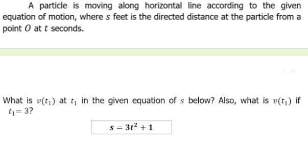 A particle is moving along horizontal line according to the given
equation of motion, where s feet is the directed distance at the particle from a
point O at t seconds.
What is v(t,) at t, in the given equation of s below? Also, what is v(t) if
t1= 3?
= 3t2 + 1
S 3=
