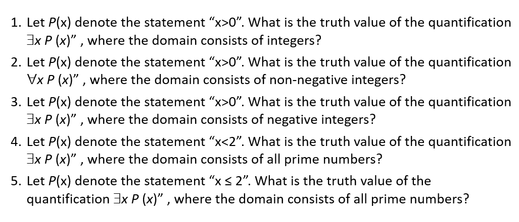1. Let P(x) denote the statement "x>0". What is the truth value of the quantification
Ex P (x)" , where the domain consists of integers?
2. Let P(x) denote the statement "x>0". What is the truth value of the quantification
Vx P (x)" , where the domain consists of non-negative integers?
3. Let P(x) denote the statement "x>0". What is the truth value of the quantification
3x P (x)" , where the domain consists of negative integers?
4. Let P(x) denote the statement "x<2". What is the truth value of the quantification
3x P (x)" , where the domain consists of all prime numbers?
5. Let P(x) denote the statement "x < 2". What is the truth value of the
quantification 3x P (x)" , where the domain consists of all prime numbers?
