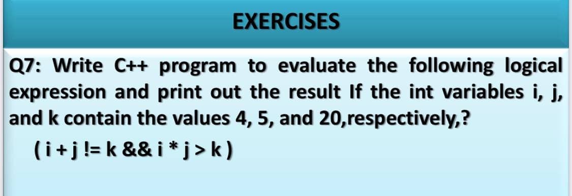 EXERCISES
Q7: Write C++ program to evaluate the following logical
expression and print out the result If the int variables i, j,
and k contain the values 4, 5, and 20,respectively,?
(i+j!= k && i * j > k)
