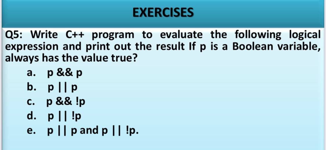 EXERCISES
Q5: Write C++ program to evaluate the following logical
expression and print out the result If p is a Boolean variable,
always has the value true?
а. р && р
b. p|lp
с.
p && !p
d. p|| !p
e. p|| p and p|| !p.
