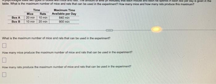 (in minutes) that each mouse and each rat spends in each box per day is given in the
table. What is the maximum number of mice and rats that can be used in the experiment? How many mice and how many rats produce this maximum?
Time
Box A
Box B
Mice
20 min
10 min
Rats
10 min
20 min
Maximum Time
Available per Day
840 min
900 min
ICCCS
What is the maximum number of mice and rats that can be used in the experiment?
How many mice produce the maximum number of mice and rats that can be used in the experiment?
How many rats produce the maximum number of mice and rats that can be used in the experiment?
0