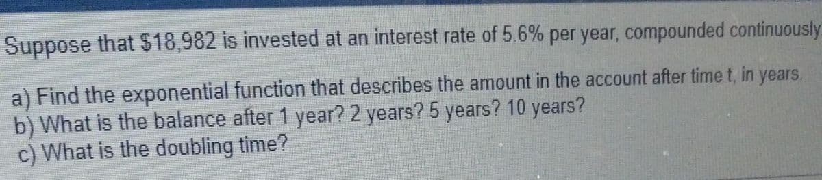 Suppose that $18,982 is invested at an interest rate of 5.6% per year, compounded continuously
a) Find the exponential function that describes the amount in the account after time t, in years.
b) What is the balance after 1 year? 2 years? 5 years? 10 years?
c) What is the doubling time?