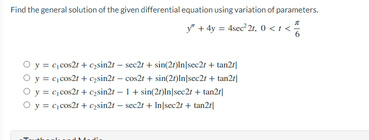 Find the general solution of the given differential equation using variation of parameters.
П
y" + 4y = 4sec²2t, 0 < t <
6
O y = c₁cos2t + c₂sin2t - sec2t + sin(2t)ln|sec2t + tan2t|
O y =
c₁ cos2t + c₂sin2t - cos2t + sin(2t)ln|sec2t + tan2t|
O y =
c₁ cos2t + c₂sin2t - 1 + sin(2t)ln|sec2t + tan2t|
O y = c₁ cos2t + c₂sin2t - sec2t + In|sec2t + tan2t|
T