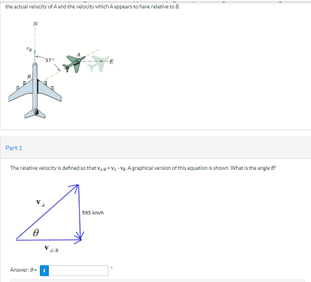 the actual velocity of A and the velocity which A appears to have relative to B.
Part 1
B
N
57°
The relative velocity is defined so that VAB=VA-V₂-A graphical version of this equation is shown. What is the angle 8?
4
595 km/h
Ө
V
Answer: 8 = i
A/B