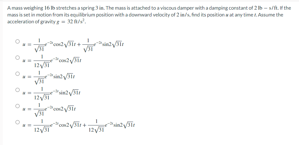 A mass weighing 16 lb stretches a spring 3 in. The mass is attached to a viscous damper with a damping constant of 2 lb - s/ft. If the
mass is set in motion from its equilibrium position with a downward velocity of 2 in/s, find its position u at any time t. Assume the
acceleration of gravity g = 32 ft/s².
u =
11 =
u =
√31
1
-21 cos2√31t+
12√/31
1
e-2¹ sin2 √/31t
√31
1
12√31
1
e-2¹ cos2√√/31t
√31
1
12√31
-2⁰ sin2√31t
-2¹ cos2√√31t
1
e-21 sin2 v
√√31
2√√/31t
1
-e
-2¹ cos2√√/31t+ e-2¹ sin2√31t
12√/31