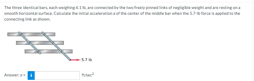The three identical bars, each weighing 6.1 lb, are connected by the two freely pinned links of negligible weight and are resting on a
smooth horizontal surface. Calculate the initial acceleration a of the center of the middle bar when the 5.7-lb force is applied to the
connecting link as shown.
#
Answer: a = i
5.7 lb
ft/sec²