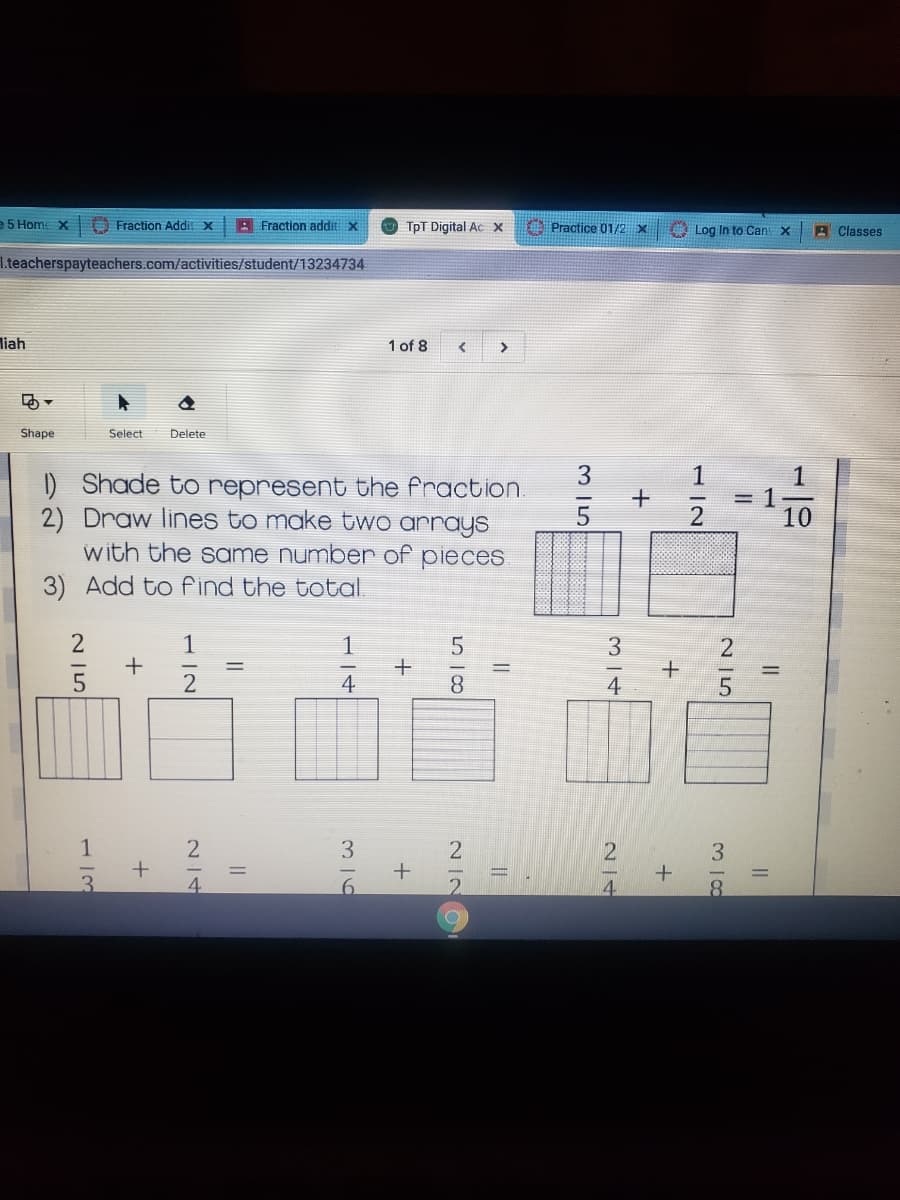 e 5 Home X
Fraction Addil X
A Fraction addit x
TpT Digital Ac X
Practice 01/2 x
A Log In to Can x
A Classes
I.teacherspayteachers.com/activities/student/13234734
liah
1 of 8
>
Shape
Select
Delete
3
1
1) Shade to represent the fraction
2) Draw lines to make tWo arrays
with the same numbenr of pieces
3) Add to find the total
5
1
10
古站
1
+
3
4
8.
4
1
3
4.
