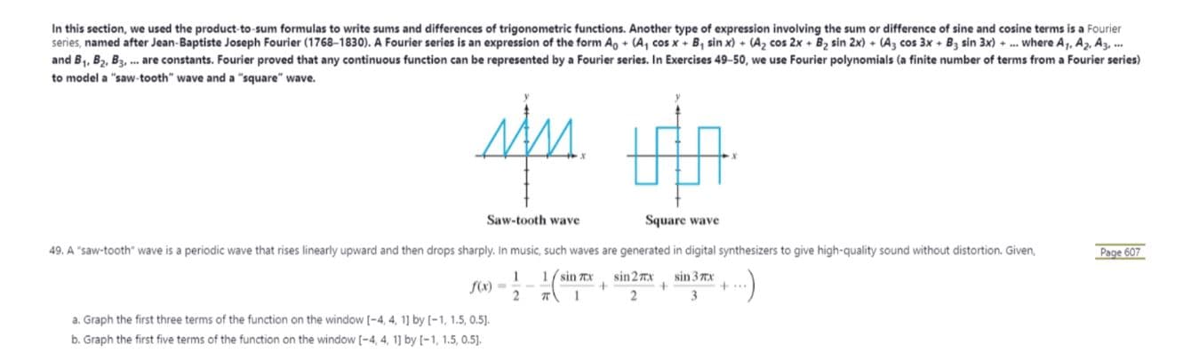 In this section, we used the product-to-sum formulas to write sums and differences of trigonometric functions. Another type of expression involving the sum or difference of sine and cosine terms is a Fourier
series, named after Jean-Baptiste Joseph Fourier (1768-1830). A Fourier series is an expression of the form Ao + (A, cos x + B, sin x) + (A2 cos 2x + B2 sin 2x) + (A3 cos 3x + B3 sin 3x) + .. where A, A2, A3, .
and B1, B,, Ba, . are constants. Fourier proved that any continuous function can be represented by a Fourier series. In Exercises 49-50, we use Fourier polynomials (a finite number of terms from a Fourier series)
to model a "saw-tooth" wave and a "square" wave.
Saw-tooth wave
Square wave
49. A "saw-tooth" wave is a periodic wave that rises linearly upward and then drops sharply. In music, such waves are generated in digital synthesizers to give high-quality sound without distortion. Given,
Page 607
1/ sin X
sin 27x
sin 3 Tx
f(x) =
a. Graph the first three terms of the function on the window [-4, 4, 11 by [-1, 1.5, 0.5].
b. Graph the first five terms of the function on the window [-4, 4, 1] by (-1, 1.5, 0.5].
