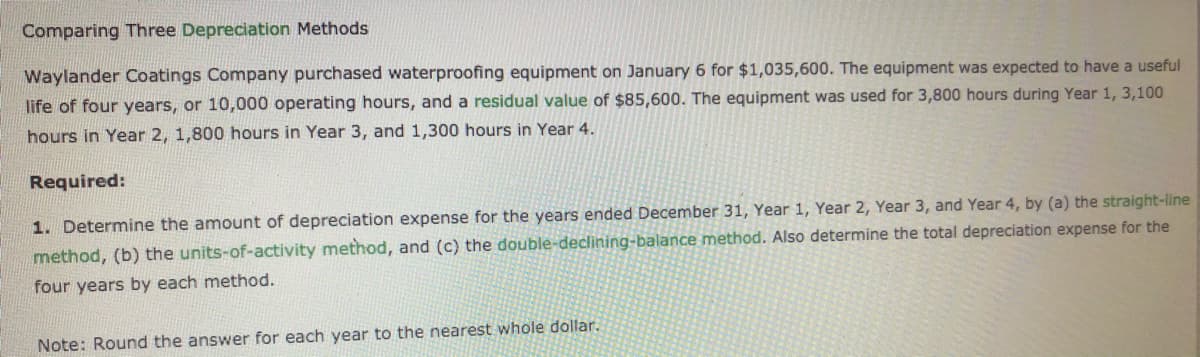 Comparing Three Depreciation Methods
Waylander Coatings Company purchased waterproofing equipment on January 6 for $1,035,600. The equipment was expected to have a useful
life of four years, or 10,000 operating hours, and a residual value of $85,600. The equipment was used for 3,800 hours during Year 1, 3,100
hours in Year 2, 1,800 hours in Year 3, and 1,300 hours in Year 4.
Required:
1. Determine the amount of depreciation expense for the years ended December 31, Year 1, Year 2, Year 3, and Year 4, by (a) the straight-line
method, (b) the units-of-activity method, and (c) the double-declining-balance method. Also determine the total depreciation expense for the
four years by each method.
Note: Round the answer for each year to the nearest whole dollar.
