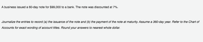 A business issued a 60-day note for $99,000 to a bank. The note was discounted at 7%.
Journalize the entries to record (a) the issuance of the note and (b) the payment of the note at maturity. Assume a 360-day year. Refer to the Chart of
Accounts for exact wording of account titles. Round your answers to nearest whole dollar.
