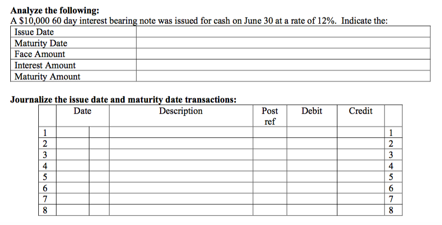 Analyze the following:
A $10,000 60 day interest bearing note was issued for cash on June 30 at a rate of 12%. Indicate the:
Issue Date
Maturity Date
Face Amount
Interest Amount
Maturity Amount
Journalize the issue date and maturity date transactions:
Date
Description
Post
Debit
Credit
ref
1
1
3
3
4
4
5
5
6
7
8
8
