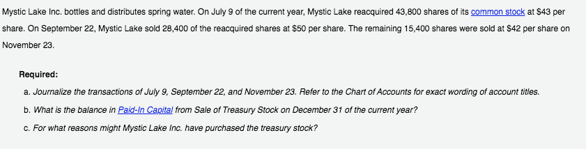 Mystic Lake Inc. bottles and distributes spring water. On July 9 of the current year, Mystic Lake reacquired 43,800 shares of its common stock at $43 per
share. On September 22, Mystic Lake sold 28,400 of the reacquired shares at $50 per share. The remaining 15,400 shares were sold at $42 per share on
November 23.
Required:
a. Journalize the transactions of July 9, September 22, and November 23. Refer to the Chart of Accounts for exact wording of account titles.
b. What is the balance in Paid-In Capital from Sale of Treasury Stock on December 31 of the current year?
c. For what reasons might Mystic Lake Inc. have purchased the treasury stock?
