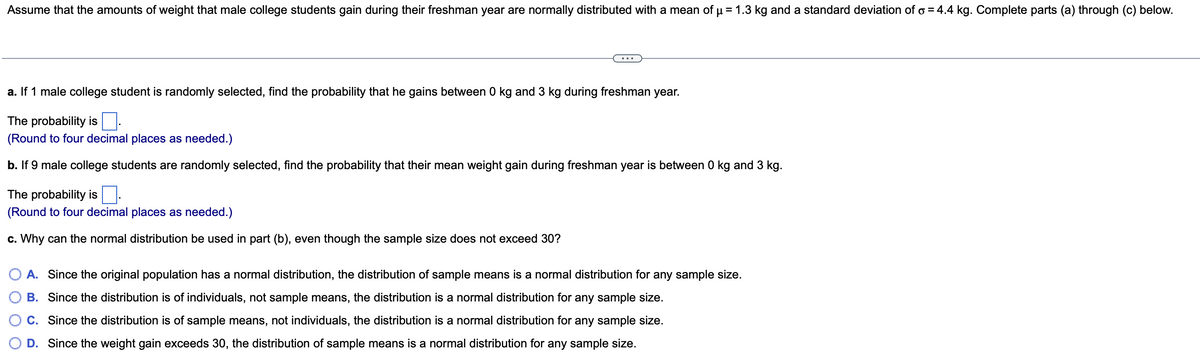 Assume that the amounts of weight that male college students gain during their freshman year are normally distributed with a mean of μµ = 1.3 kg and a standard deviation of o = 4.4 kg. Complete parts (a) through (c) below.
a. If 1 male college student is randomly selected, find the probability that he gains between 0 kg and 3 kg during freshman year.
The probability is
(Round to four decimal places as needed.)
b. If 9 male college students are randomly selected, find the probability that their mean weight gain during freshman year is between 0 kg and 3 kg.
The probability is
(Round to four decimal places as needed.)
c. Why can the normal distribution be used in part (b), even though the sample size does not exceed 30?
A. Since the original population has a normal distribution, the distribution of sample means is a normal distribution for any sample size.
B. Since the distribution is of individuals, not sample means, the distribution is a normal distribution for any sample size.
C. Since the distribution is of sample means, not individuals, the distribution is a normal distribution for any sample size.
D. Since the weight gain exceeds 30, the distribution of sample means is a normal distribution for any sample size.