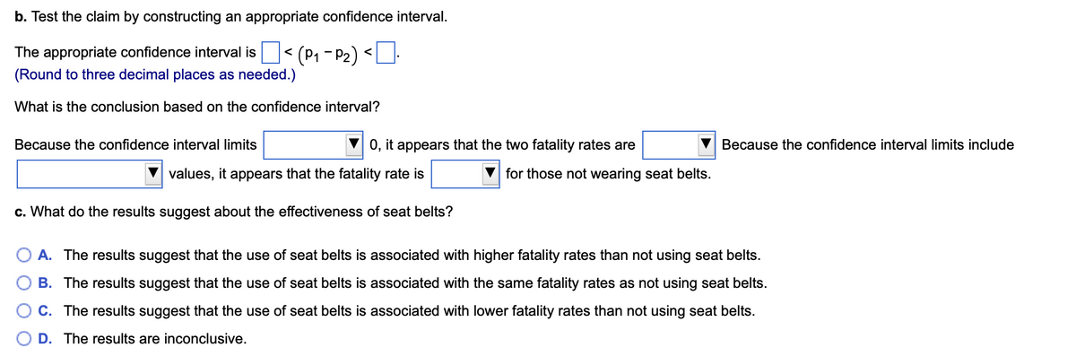 b. Test the claim by constructing an appropriate confidence interval.
The appropriate confidence interval is
(Round to three decimal places as needed.)
What is the conclusion based on the confidence interval?
Because the confidence interval limits
(P₁-P₂)<
0, it appears that the two fatality rates are
values, it appears that the fatality rate is
c. What do the results suggest about the effectiveness of seat belts?
for those not wearing seat belts.
Because the confidence interval limits include
O A. The results suggest that the use of seat belts is associated with higher fatality rates than not using seat belts.
B. The results suggest that the use of seat belts is associated with the same fatality rates as not using seat belts.
C. The results suggest that the use of seat belts is associated with lower fatality rates than not using seat belts.
D. The results are inconclusive.
