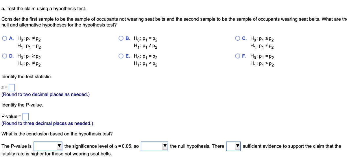 a. Test the claim using a hypothesis test.
Consider the first sample to be the sample of occupants not wearing seat belts and the second sample to be the sample of occupants wearing seat belts. What are the
null and alternative hypotheses for the hypothesis test?
O A. Ho: P₁ P2
H₁: P₁ = P2
D. Ho: P₁ P2
H₁: P₁ P2
Identify the test statistic.
Z=
(Round to two decimal places as needed.)
Identify the P-value.
P-value =
(Round to three decimal places as needed.)
What is the conclusion based on the hypothesis test?
B. Ho: P₁ = P2
H₁: P₁ P2
OE. Ho: P₁
H₁: P₁
The P-value is
the significance level of α = 0.05, so
fatality rate is higher for those not wearing seat belts.
P2
P2
the null hypothesis. There
C. Ho: P₁ P2
H₁: P₁
P2
OF. Ho: P₁
P2
H₁: P₁ P2
sufficient evidence to support the claim that the