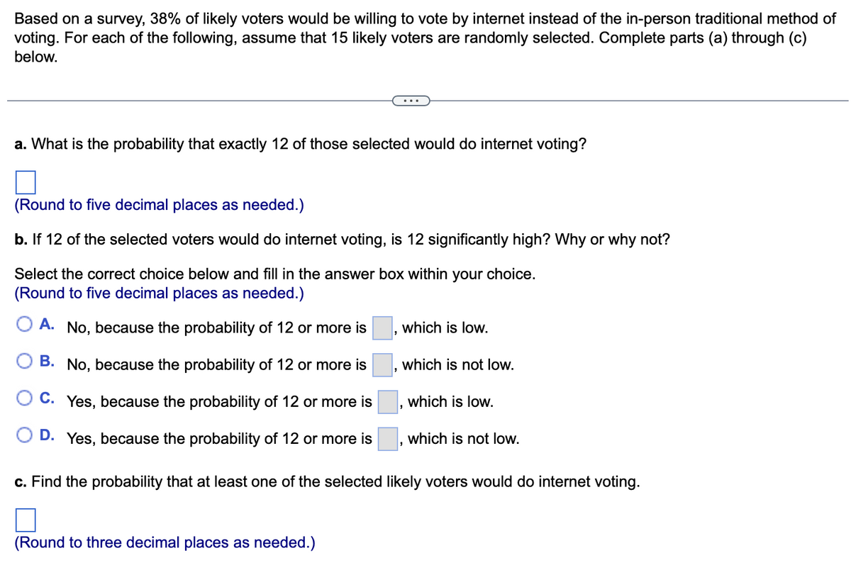 Based on a survey, 38% of likely voters would be willing to vote by internet instead of the in-person traditional method of
voting. For each of the following, assume that 15 likely voters are randomly selected. Complete parts (a) through (c)
below.
a. What is the probability that exactly 12 of those selected would do internet voting?
(Round to five decimal places as needed.)
b. If 12 of the selected voters would do internet voting, is 12 significantly high? Why or why not?
Select the correct choice below and fill in the answer box within your choice.
(Round to five decimal places as needed.)
A. No, because the probability of 12 or more is
B. No, because the probability of 12 or more is
C. Yes, because the probability of 12 or more is
D. Yes, because the probability of 12 or more is
which is low.
(Round to three decimal places as needed.)
which is not low.
"
which is low.
which is not low.
c. Find the probability that at least one of the selected likely voters would do internet voting.